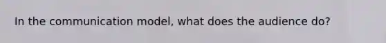 In the communication model, what does the audience do?