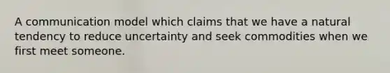 A communication model which claims that we have a natural tendency to reduce uncertainty and seek commodities when we first meet someone.