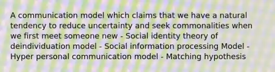 A communication model which claims that we have a natural tendency to reduce uncertainty and seek commonalities when we first meet someone new - Social identity theory of deindividuation model - Social information processing Model - Hyper personal communication model - Matching hypothesis