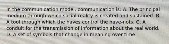 In the communication model, communication is: A. The principal medium through which social reality is created and sustained. B. A tool through which the haves control the have-nots. C. A conduit for the transmission of information about the real world. D. A set of symbols that change in meaning over time.