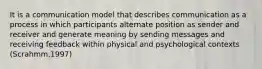 It is a communication model that describes communication as a process in which participants alternate position as sender and receiver and generate meaning by sending messages and receiving feedback within physical and psychological contexts (Scrahmm,1997)