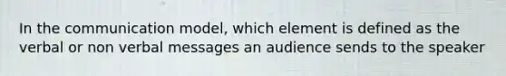 In the communication model, which element is defined as the verbal or non verbal messages an audience sends to the speaker