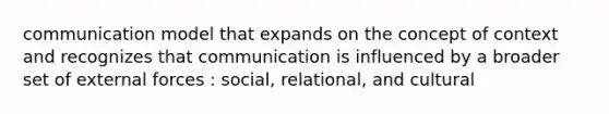 communication model that expands on the concept of context and recognizes that communication is influenced by a broader set of external forces : social, relational, and cultural