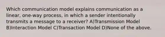 Which communication model explains communication as a linear, one-way process, in which a sender intentionally transmits a message to a receiver? A)Transmission Model B)Interaction Model C)Transaction Model D)None of the above.