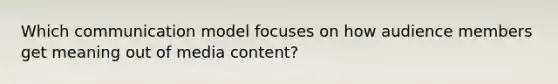 Which communication model focuses on how audience members get meaning out of media content?