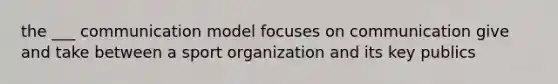 the ___ communication model focuses on communication give and take between a sport organization and its key publics