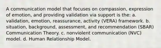 A communication model that focuses on compassion, expression of emotion, and providing validation via support is the: a. validation, emotion, reassurance, activity (VERA) framework. b. situation, background, assessment, and recommendation (SBAR) Communication Theory. c. nonviolent communication (NVC) model. d. Human Relationship Model.