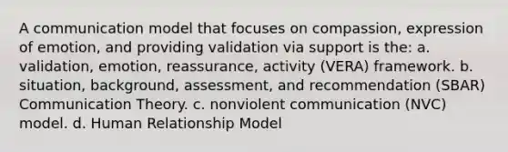 A communication model that focuses on compassion, expression of emotion, and providing validation via support is the: a. validation, emotion, reassurance, activity (VERA) framework. b. situation, background, assessment, and recommendation (SBAR) Communication Theory. c. nonviolent communication (NVC) model. d. Human Relationship Model