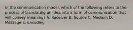 In the communication​ model, which of the following refers to the process of translating an idea into a form of communication that will convey​ meaning? A. Receiver B. Source C. Medium D. Message E. Encoding