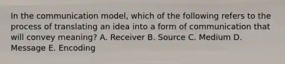 In the communication​ model, which of the following refers to the process of translating an idea into a form of communication that will convey​ meaning? A. Receiver B. Source C. Medium D. Message E. Encoding