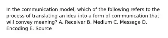 In the communication​ model, which of the following refers to the process of translating an idea into a form of communication that will convey​ meaning? A. Receiver B. Medium C. Message D. Encoding E. Source