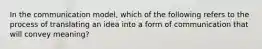 In the communication​ model, which of the following refers to the process of translating an idea into a form of communication that will convey​ meaning?