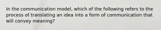 In the communication​ model, which of the following refers to the process of translating an idea into a form of communication that will convey​ meaning?