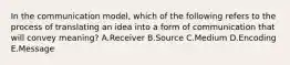 In the communication​ model, which of the following refers to the process of translating an idea into a form of communication that will convey​ meaning? A.Receiver B.Source C.Medium D.Encoding E.Message