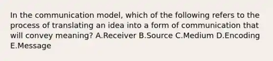 In the communication​ model, which of the following refers to the process of translating an idea into a form of communication that will convey​ meaning? A.Receiver B.Source C.Medium D.Encoding E.Message