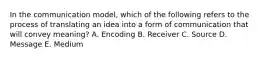 In the communication​ model, which of the following refers to the process of translating an idea into a form of communication that will convey​ meaning? A. Encoding B. Receiver C. Source D. Message E. Medium