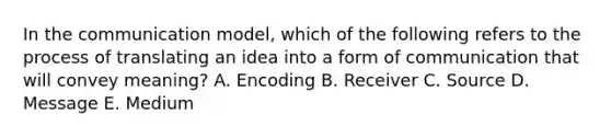 In the communication​ model, which of the following refers to the process of translating an idea into a form of communication that will convey​ meaning? A. Encoding B. Receiver C. Source D. Message E. Medium