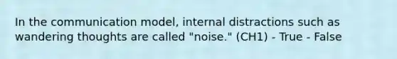 In the communication model, internal distractions such as wandering thoughts are called "noise." (CH1) - True - False