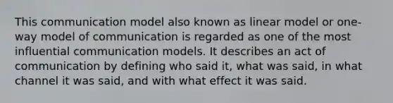 This communication model also known as linear model or one-way model of communication is regarded as one of the most influential communication models. It describes an act of communication by defining who said it, what was said, in what channel it was said, and with what effect it was said.