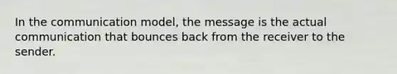 In the communication model, the message is the actual communication that bounces back from the receiver to the sender.