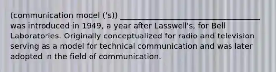 (communication model ('s)) ____________________________________ was introduced in 1949, a year after Lasswell's, for Bell Laboratories. Originally conceptualized for radio and television serving as a model for technical communication and was later adopted in the field of communication.