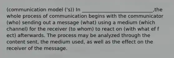 (communication model ('s)) In _____________________________,the whole process of communication begins with the communicator (who) sending out a message (what) using a medium (which channel) for the receiver (to whom) to react on (with what ef f ect) afterwards. The process may be analyzed through the content sent, the medium used, as well as the effect on the receiver of the message.