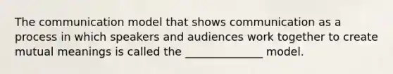 The communication model that shows communication as a process in which speakers and audiences work together to create mutual meanings is called the ______________ model.