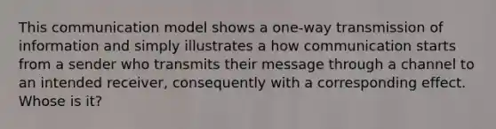 This communication model shows a one-way transmission of information and simply illustrates a how communication starts from a sender who transmits their message through a channel to an intended receiver, consequently with a corresponding effect. Whose is it?