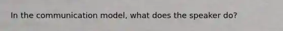 In the communication model, what does the speaker do?