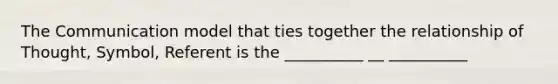 The Communication model that ties together the relationship of Thought, Symbol, Referent is the __________ __ __________