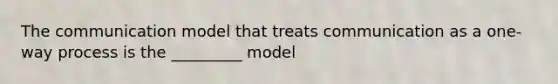 The communication model that treats communication as a one-way process is the _________ model