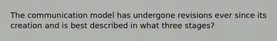 The communication model has undergone revisions ever since its creation and is best described in what three stages?
