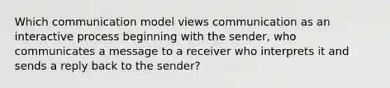 Which communication model views communication as an interactive process beginning with the sender, who communicates a message to a receiver who interprets it and sends a reply back to the sender?