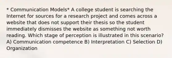 * Communication Models* A college student is searching the Internet for sources for a research project and comes across a website that does not support their thesis so the student immediately dismisses the website as something not worth reading. Which stage of perception is illustrated in this scenario? A) Communication competence B) Interpretation C) Selection D) Organization