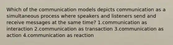 Which of the communication models depicts communication as a simultaneous process where speakers and listeners send and receive messages at the same time? 1.communication as interaction 2.communication as transaction 3.communication as action 4.communication as reaction