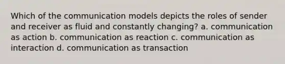 Which of the communication models depicts the roles of sender and receiver as fluid and constantly changing? a. communication as action b. communication as reaction c. communication as interaction d. communication as transaction