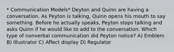 * Communication Models* Deyton and Quinn are having a conversation. As Peyton is talking, Quinn opens his mouth to say something. Before he actually speaks, Peyton stops talking and asks Quinn if he would like to add to the conversation. Which type of nonverbal communication did Peyton notice? A) Emblem B) Illustrator C) Affect display D) Regulator