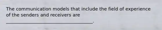 The communication models that include the field of experience of the senders and receivers are ______________________________________.