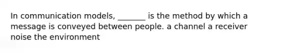 In communication models, _______ is the method by which a message is conveyed between people. a channel a receiver noise the environment