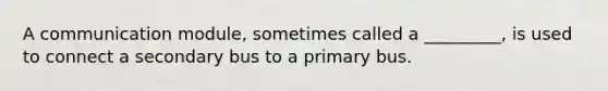 A communication module, sometimes called a _________, is used to connect a secondary bus to a primary bus.