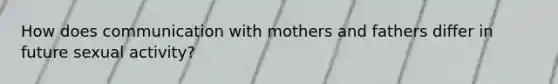 How does communication with mothers and fathers differ in future sexual activity?