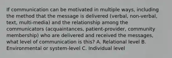 If communication can be motivated in multiple ways, including the method that the message is delivered (verbal, non-verbal, text, multi-media) and the relationship among the communicators (acquaintances, patient-provider, community membership) who are delivered and received the messages, what level of communication is this? A. Relational level B. Environmental or system-level C. Individual level