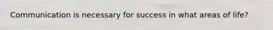 Communication is necessary for success in what areas of life?