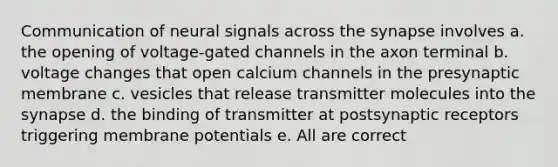 Communication of neural signals across the synapse involves a. the opening of voltage-gated channels in the axon terminal b. voltage changes that open calcium channels in the presynaptic membrane c. vesicles that release transmitter molecules into the synapse d. the binding of transmitter at postsynaptic receptors triggering membrane potentials e. All are correct