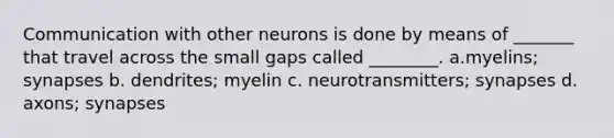 Communication with other neurons is done by means of _______ that travel across the small gaps called ________. a.myelins; synapses b. dendrites; myelin c. neurotransmitters; synapses d. axons; synapses