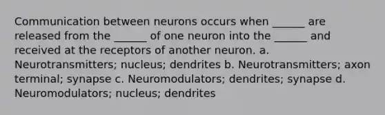 Communication between neurons occurs when ______ are released from the ______ of one neuron into the ______ and received at the receptors of another neuron. a. Neurotransmitters; nucleus; dendrites b. Neurotransmitters; axon terminal; synapse c. Neuromodulators; dendrites; synapse d. Neuromodulators; nucleus; dendrites