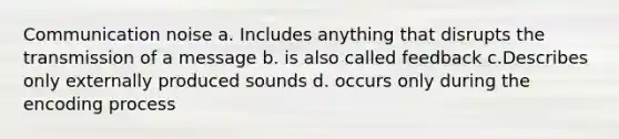 Communication noise a. Includes anything that disrupts the transmission of a message b. is also called feedback c.Describes only externally produced sounds d. occurs only during the encoding process