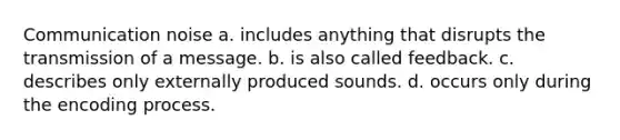 Communication noise a. includes anything that disrupts the transmission of a message. b. is also called feedback. c. describes only externally produced sounds. d. occurs only during the encoding process.