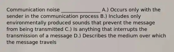 Communication noise ________________ A.) Occurs only with the sender in the communication process B.) Includes only environmentally produced sounds that prevent the message from being transmitted C.) Is anything that interrupts the transmission of a message D.) Describes the medium over which the message travels