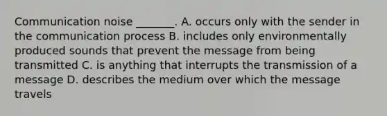 Communication noise _______. A. occurs only with the sender in the communication process B. includes only environmentally produced sounds that prevent the message from being transmitted C. is anything that interrupts the transmission of a message D. describes the medium over which the message travels